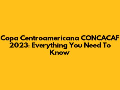 Copa Centroamericana CONCACAF 2023: Everything You Need To Know