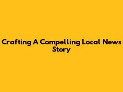 Crafting A Compelling Local News Story
