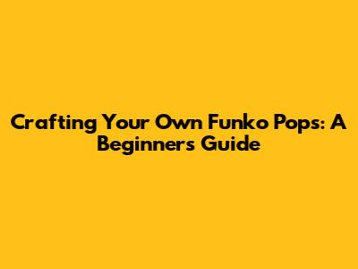 Crafting Your Own Funko Pops: A Beginner's Guide