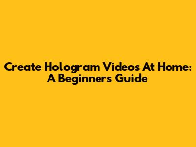 Create Hologram Videos At Home: A Beginner's Guide
