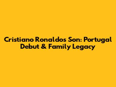 Cristiano Ronaldo's Son: Portugal Debut & Family Legacy