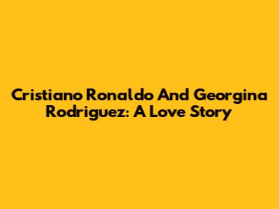 Cristiano Ronaldo And Georgina Rodriguez: A Love Story