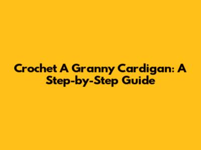 Crochet A Granny Cardigan: A Step-by-Step Guide