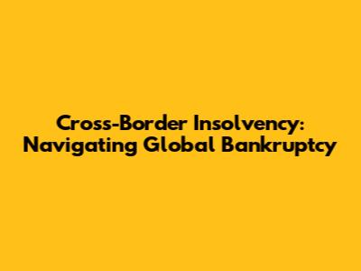 Cross-Border Insolvency: Navigating Global Bankruptcy