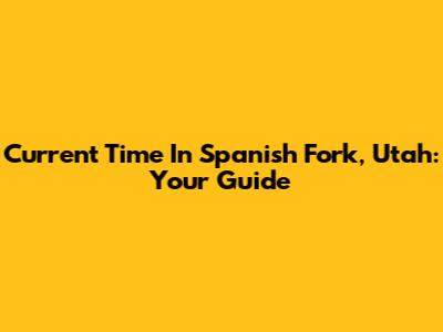 Current Time In Spanish Fork, Utah: Your Guide
