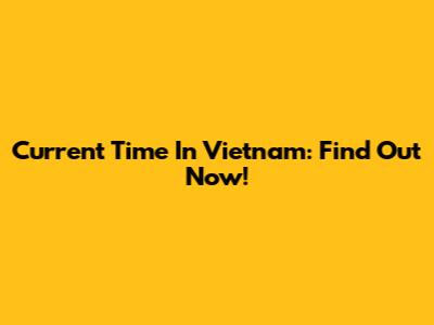 Current Time In Vietnam: Find Out Now!