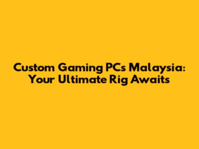 Custom Gaming PCs Malaysia: Your Ultimate Rig Awaits