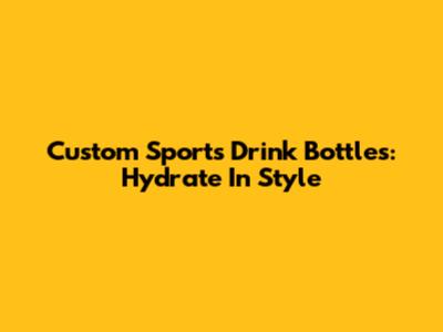 Custom Sports Drink Bottles: Hydrate In Style