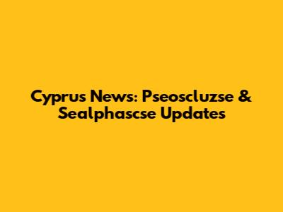 Cyprus News: Pseoscluzse & Sealphascse Updates
