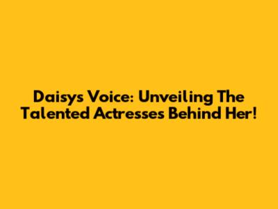 Daisy's Voice: Unveiling The Talented Actresses Behind Her!