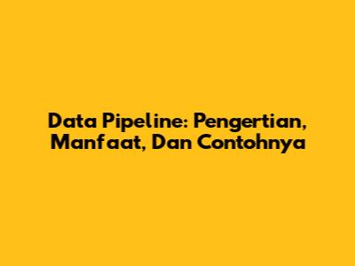 Data Pipeline: Pengertian, Manfaat, Dan Contohnya