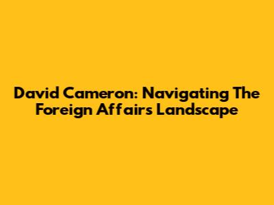 David Cameron: Navigating The Foreign Affairs Landscape