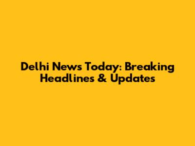 Delhi News Today: Breaking Headlines & Updates