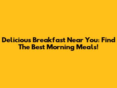 Delicious Breakfast Near You: Find The Best Morning Meals!