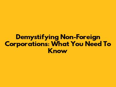 Demystifying Non-Foreign Corporations: What You Need To Know