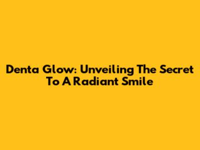 Denta Glow: Unveiling The Secret To A Radiant Smile