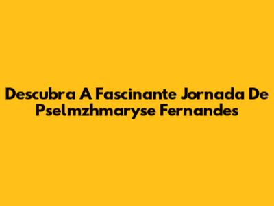 Descubra A Fascinante Jornada De Pselmzhmaryse Fernandes