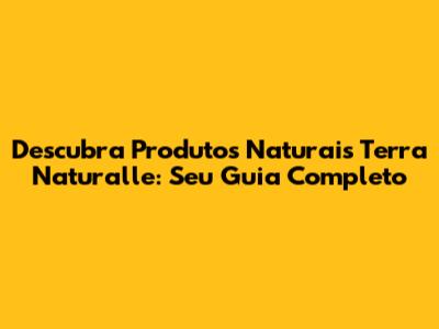 Descubra Produtos Naturais Terra Naturalle: Seu Guia Completo