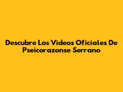 Descubre Los Videos Oficiales De Pseicorazonse Serrano
