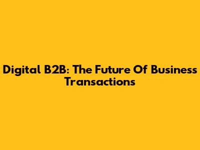 Digital B2B: The Future Of Business Transactions