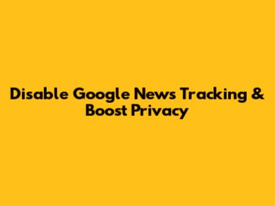 Disable Google News Tracking & Boost Privacy