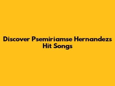 Discover Psemiriamse Hernandez's Hit Songs