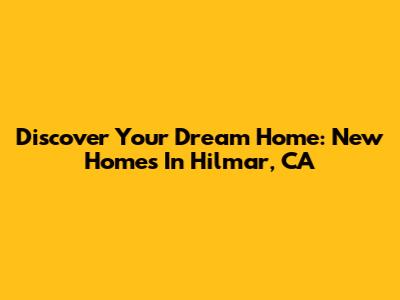 Discover Your Dream Home: New Homes In Hilmar, CA