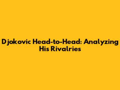 Djokovic Head-to-Head: Analyzing His Rivalries