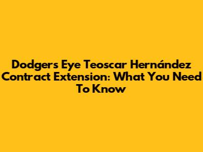 Dodgers Eye Teoscar Hernández Contract Extension: What You Need To Know