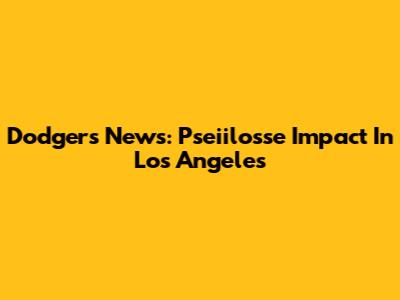 Dodgers News: Pseiilosse Impact In Los Angeles