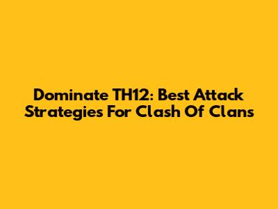 Dominate TH12: Best Attack Strategies For Clash Of Clans