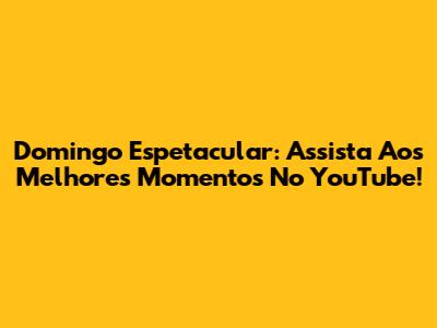 Domingo Espetacular: Assista Aos Melhores Momentos No YouTube!