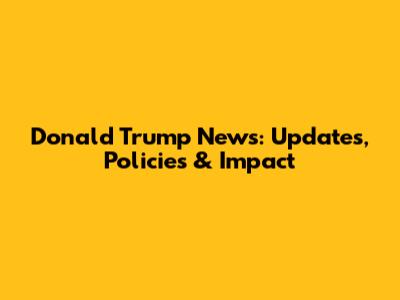 Donald Trump News: Updates, Policies & Impact