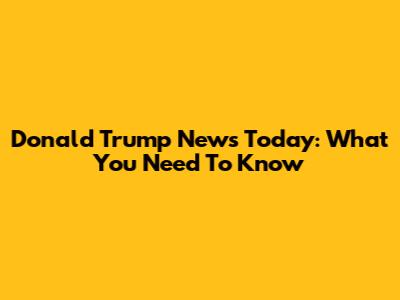 Donald Trump News Today: What You Need To Know