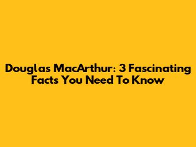 Douglas MacArthur: 3 Fascinating Facts You Need To Know