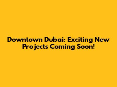 Downtown Dubai: Exciting New Projects Coming Soon!