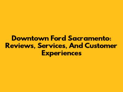 Downtown Ford Sacramento: Reviews, Services, And Customer Experiences