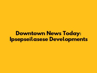Downtown News Today: Ipsepseilasese Developments