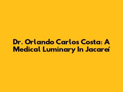 Dr. Orlando Carlos Costa: A Medical Luminary In Jacareí