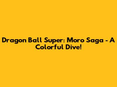 Dragon Ball Super: Moro Saga - A Colorful Dive!