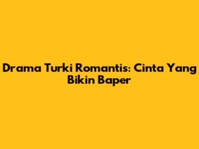 Drama Turki Romantis: Cinta Yang Bikin Baper