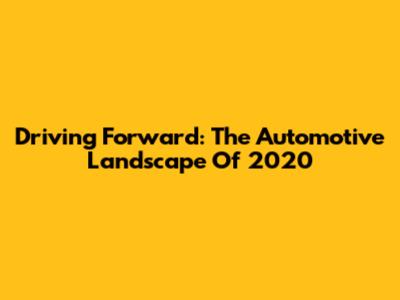 Driving Forward: The Automotive Landscape Of 2020