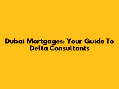 Dubai Mortgages: Your Guide To Delta Consultants