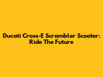 Ducati Cross-E Scrambler Scooter: Ride The Future