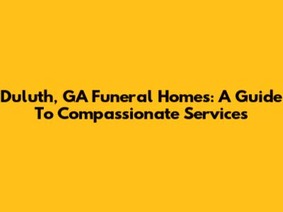 Duluth, GA Funeral Homes: A Guide To Compassionate Services