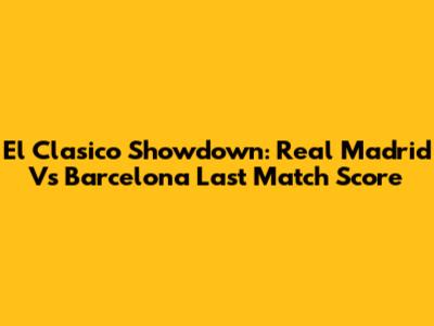 El Clasico Showdown: Real Madrid Vs Barcelona Last Match Score