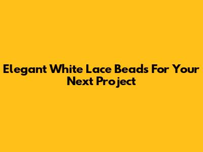 Elegant White Lace Beads For Your Next Project