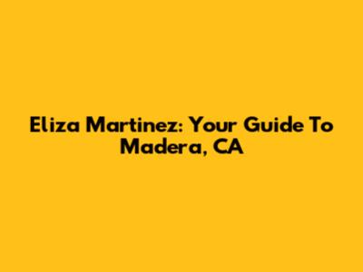 Eliza Martinez: Your Guide To Madera, CA