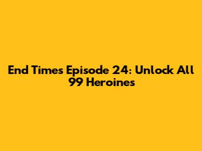 End Times Episode 24: Unlock All 99 Heroines