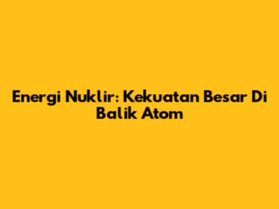 Energi Nuklir: Kekuatan Besar Di Balik Atom